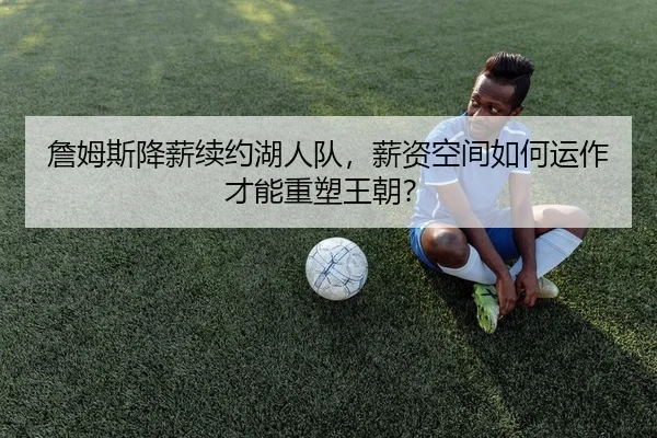 詹姆斯降薪续约湖人队，薪资空间如何运作才能重塑王朝？
